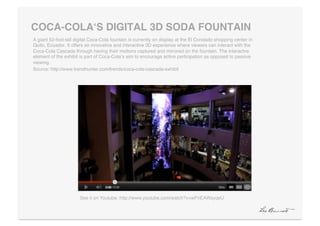 COCA-COLAʻS DIGITAL 3D SODA FOUNTAIN"
A giant 52-foot-tall digital Coca-Cola fountain is currently on display at the El Condado shopping center in
Quito, Ecuador. It offers an innovative and interactive 3D experience where viewers can interact with the
Coca-Cola Cascada through having their motions captured and mirrored on the fountain. The interactve
element of the exhibit is part of Coca-Colaʼs aim to encourage active participation as opposed to passive
viewing. !
Source: http://www.trendhunter.com/trends/coca-cola-cascada-exhibit!




                       See it on Youtube: http://www.youtube.com/watch?v=wFnEAWsyqeU!
 
