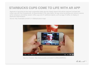 STARBUCKS CUPS COME TO LIFE WITH AR APP "
Starbucks is launching its ﬁrst major augmented reality app this holiday season that will let customers animate their
coffee cups with their smartphones. As demonstrated in the video below, the app works by pointing your phoneʼs camera
at the companyʼs red holiday season coffee cups and 47 additional objects, such as bags of coffee, on display at
Starbucks retail locations.!
Source: http://mashable.com/2011/11/08/starbucks-ar-app/!




                     See it on Youtube: http://www.youtube.com/watch?v=RWwQXi9RG0w!
 