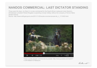 NANDOS COMMERCIAL: LAST DICTATOR STANDING
Those were the days, my friend. In a new commercial for the South African restaurant chain Nando's,
Zimbabwean president Robert Mugabe is spending a lonely holiday without the company of former fellow
dictator-friends.
Source: http://www.huffingtonpost.com/2011/11/25/nando-commercial-last-dic_n_1113302.html




                      Check out the bizzare commercial at youtube: http://www.youtube.com/watch?
                      v=38YWB8iX7OY&feature
 