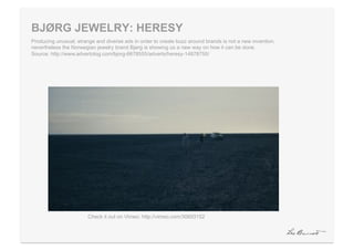 BJØRG JEWELRY: HERESY
Producing unusual, strange and diverse ads in order to create buzz around brands is not a new invention,
nevertheless the Norwegian jewelry brand Bjørg is showing us a new way on how it can be done.
Source: http://www.advertolog.com/bjorg-6678555/adverts/heresy-14878755/




                        Check it out on Vimeo: http://vimeo.com/30693152
 