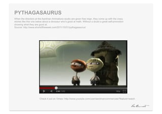 PYTHAGASAURUS
When the directors at the Aardman Animations studio are given free reign, they come up with the crazy
stories like this one below about a dinosaur who’s good at math. Without a doubt a great self-promotion
showing what they are good at.
Source: http://www.shortoftheweek.com/2011/10/31/pythagasaurus/




                       Check it out on Vimeo: http://www.youtube.com/user/aardmancommercials?feature=watch
 