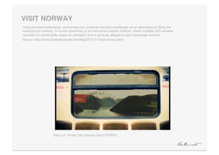 VISIT NORWAY"
Using in-tunnel advertising, visitnorway.com presents Norwayʼs landscape as an alternative to riding the
underground subway. In-tunnel advertising is an innovative outdoor medium, where multiple LED screens
mounted on tunnel walls create an animation that is perfectly aligned to each passenger window. !
Source: http://www.frederiksamuel.com/blog/2011/11/visit-norway.html!




                     See it on Vimeo: http://vimeo.com/31475670!
 