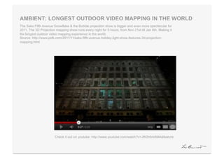 AMBIENT: LONGEST OUTDOOR VIDEO MAPPING IN THE WORLD
The Saks Fifth Avenue Snowflake & the Bubble projection show is bigger and even more spectacular for
2011. The 3D Projection mapping show runs every night for 5 hours, from Nov 21st till Jan 6th. Making it
the longest outdoor video mapping experience in the world.
Source: http://www.psfk.com/2011/11/saks-fifth-avenue-holiday-light-show-features-3d-projection-
mapping.html




                       Check it out on youtube: http://www.youtube.com/watch?v=JfK0h6rb6M4&feature
 