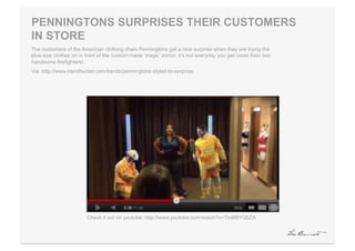 PENNINGTONS SURPRISES THEIR CUSTOMERS
IN STORE
The customers of the American clothing chain Penningtons get a nice surprise when they are trying the
plus-size clothes on in front of the custom-made ‘magic’ mirror; it’s not everyday you get roses from two
handsome firefighters!
Via: http://www.trendhunter.com/trends/penningtons-styled-to-surprise




                        Check it out on youtube: http://www.youtube.com/watch?v=Tird66YQbZA
 