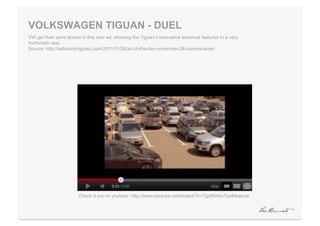 VOLKSWAGEN TIGUAN - DUEL
VW get their point across in this new ad, showing the Tiguan’s innovative technical features in a very
humoristic way.
Source: http://adboardingpass.com/2011/11/28/ad-of-the-day-november-28-buenos-aires/




                        Check it out on youtube: http://www.youtube.com/watch?v=TgzB54koTyo&feature
 