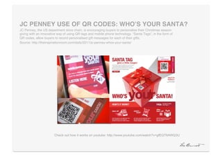 JC PENNEY USE OF QR CODES: WHOʼS YOUR SANTA?"
JC Penney, the US department store chain, is encouraging buyers to personalise their Christmas season
giving with an innovative way of using QR tags and mobile phone technology. “Santa Tags”, in the form of
QR codes, allow buyers to record personalised gift messages for each of their gifts. !
Source: http://theinspirationroom.com/daily/2011/jc-penney-whos-your-santa/!




                       Check out how it works on youtube: http://www.youtube.com/watch?v=gfEQT6AWQ3U
 
