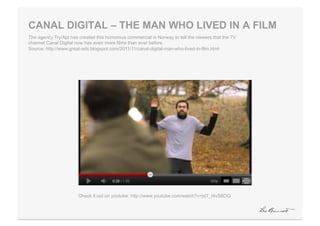 CANAL DIGITAL – THE MAN WHO LIVED IN A FILM
The agency Try/Apt has created this humorous commercial in Norway to tell the viewers that the TV
channel Canal Digital now has even more films than ever before.
Source: http://www.great-ads.blogspot.com/2011/11/canal-digital-man-who-lived-in-film.html




                       Check it out on youtube: http://www.youtube.com/watch?v=jqT_I4vS6OQ
 