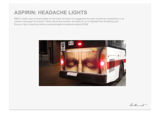 ASPIRIN: HEADACHE LIGHTS
BBDO made uses of brake lights on the back of buses to exaggerate the pain caused by headaches in an
outdoor campaign for Aspirin. When the buses braked, the lights lit up to highlight the throbbing pain.
Source: http://creativity-online.com/work/aspirin-headache-lights/25396
 