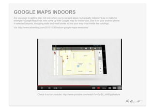 GOOGLE MAPS INDOORS
Are you used to getting lost, not only when you’re out and about, but actually indoors? Like in malls for
example? Google Maps has now come up with Google map for indoor use. Use it on your android phone
in selected airports, shopping malls and retail stores to find your way once inside the buildings.
Via: http://www.adverblog.com/2011/11/30/indoor-google-maps-awesome/




                       Check it out on youtube: http://www.youtube.com/watch?v=Gy-DI_bWElg&feature
 
