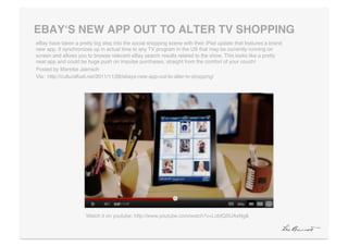 EBAYʻS NEW APP OUT TO ALTER TV SHOPPING"
eBay have taken a pretty big step into the social shopping scene with their iPad update that features a brand
new app. It synchronizes up in actual time to any TV program in the US that may be currently running on
screen and allows you to browse relevant eBay search results related to the show. This looks like a pretty
neat app and could be huge push on impulse purchases, straight from the comfort of your couch!!
Posted by Mareike Jaensch!
Via: http://culturalfuel.net/2011/11/28/ebays-new-app-out-to-alter-tv-shopping/!




                      Watch it on youtube: http://www.youtube.com/watch?v=LobfQSUAxNg&!
 