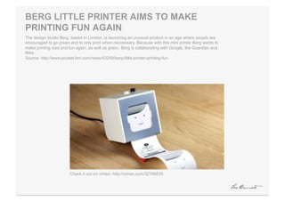 BERG LITTLE PRINTER AIMS TO MAKE
PRINTING FUN AGAIN
The design studio Berg, based in London, is launching an unusual product in an age where people are
encouraged to go green and to only print when neccessary. Because with this mini printer Berg wants to
make printing cool and fun again, as well as green. Berg is collaborating with Google, the Guardian and
Nike.
Source: http://www.pocket-lint.com/news/43259/berg-little-printer-printing-fun




                       Check it out on vimeo: http://vimeo.com/32796535
 