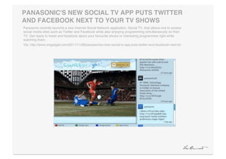 PANASONIC'S NEW SOCIAL TV APP PUTS TWITTER
AND FACEBOOK NEXT TO YOUR TV SHOWS"
Panasonic recently launchd a new Internet Social Network application, Social TV, that allows one to access
social media sites such as Twitter and Facebook while also enjoying programming simultaneously on their
TV. Get ready to tweet and facebook about your favourite shows or interesting programmes right while
watching them. !
Via: http://www.engadget.com/2011/11/06/panasonics-new-social-tv-app-puts-twitter-and-facebook-next-to/!
 