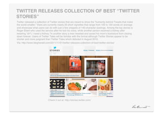 TWITTER RELEASES COLLECTION OF BEST “TWITTER
STORIES”"
Twitter released a collection of Twitter stories that are meant to show the “humanity behind Tweets that make
the world smaller.” there are currently nearly 20 short vignettes that range from 100 to 150 words on average
and showcase what users can do with just a few snippets of 140-character postings. Among the top stories is
Roger Ebert who used the service after he lost his voice, while another person received a kidney after
tweeting “sh*t, I need a kidney.”In another story a man tweeted and saved his momʼs bookstore from closing
down forever. Users of Twitter Tales will be familiar with the format although Twitter Stories appear to be
shorter and more poignant than Twitter Tales which debuted in August 2010.!
Via: http://www.blogherald.com/2011/11/01/twitter-releases-collection-of-best-twitter-stories/!




                             Check it out at: http://stories.twitter.com/!
 
