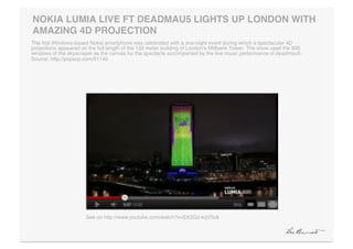 NOKIA LUMIA LIVE FT DEADMAU5 LIGHTS UP LONDON WITH
AMAZING 4D PROJECTION"
The ﬁrst Windows-based Nokia smartphone was celebrated with a one-night event during which a spectacular 4D
projections appeared on the full length of the 120 meter building of Londonʼs Millbank Tower. The show used the 800
windows of the skyscraper as the canvas for the spectacle accompanied by the live music performance of deadmau5.
Source: http://popsop.com/51145!




                       See on http://www.youtube.com/watch?v=SX2Gd-kqV5s& !
 
