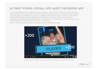 ULTIMAT VODKA: SOCIAL LIFE AUDIT FACEBOOK APP "
In the social media age, you are what you put on Facebook, where Ultimat Vodka is now there to rate the
social media version of your social life. An app uses facial recognition API and a database of over 2.5 million
bars, restaurants and nightclubs to observe an individual's Facebook photos and check-ins. It then scores
these social life 'assets', giving a pass/fail grade depending on the score, and illustrates them with
personalized infographics using categories such as 'Gender Ratio,' 'Average Mood' and 'Social Status.' The
app also suggests local activities to help 'improve' one's score. !
Source: http://www.digitalbuzzblog.com/ultimat-social-life-audit-facebook-app/!




                      Check it out on youtube: http://www.youtube.com/watch?v=cDGC5Dn3wUs&!
 