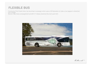 FLEXIBLE BUS "
Community First Credit Union has launched a campaign which uses a 3D illustration to make a bus appear to stretched
out of shape. !
Source: http://www.campaignbrief.com/2011/11/ideas-stretches-the-truth-sydn.html!
 