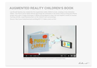 AUGMENTED REALITY CHILDRENʻS BOOK"
Leo Burnett Sydney has created the ﬁrst augmented reality childrenʼs book, creating a truly interactive
edition. The Parrot Carrot Safari iPhone app brings the characters in the book to life by turning the iPhone
screen into a pair of magic binoculars. It allows young players to peer into and explore a world of unusual
rhyming animals, superimposing them on the viewerʼs own surroundings.!
Source: http://www.frederiksamuel.com/blog/2011/11/allen-unwin-ar.html!




                     See on Youtube: http://www.youtube.com/watch?v=iAveeZhrhXk&!
 