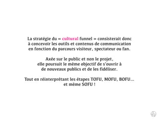 La stratégie du « cultural funnel » consisterait donc
à concevoir les outils et contenus de communication
en fonction du parcours visiteur, spectateur ou fan.
Axée sur le public et non le projet,
elle poursuit le même objectif de s’ouvrir à
de nouveaux publics et de les fidéliser.
Tout en réinterprétant les étapes TOFU, MOFU, BOFU…
et même SOFU !
 