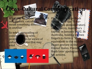 Cross-Cultural Communication
• What can mean one thing in   • President George Bush
  one country, can often         Senior gave the “V-for-
  mean something different       Victory” to demonstrators
  in another                     in Canberra, Australia's
• So when persuading or          capital in January 1992. In
  communicating with             Australia, holding up two
  people, always be aware of     fingers to form a “V” is
  cultural customs that may      equivalent to the middle-
  exist                          finger gesture in the
                                 United States. President
                                 Bush later apologized for
                                 his actions.
 