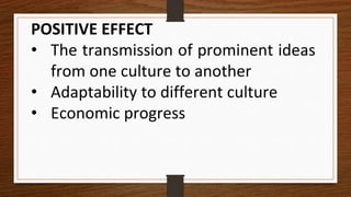 POSITIVE EFFECT
• The transmission of prominent ideas
from one culture to another
• Adaptability to different culture
• Economic progress
 