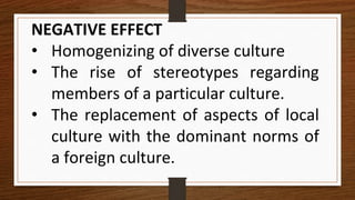 NEGATIVE EFFECT
• Homogenizing of diverse culture
• The rise of stereotypes regarding
members of a particular culture.
• The replacement of aspects of local
culture with the dominant norms of
a foreign culture.
 