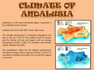 CLIMATE OF ANDALUSIAAndalusia is in the warm-temperate region. In general, it has a Mediterranean climate. Andalusia has more than 300 "sunny" days a year.The average temperature in Andalusia throughout the year is over 16 °C (61 °F). The coldest month is January and the hottest are July and August, with an average temperature of 28.5 °C (83.3 °F). Córdoba is the hottest capital, followed by Seville. The Guadalquivir valley has the highest temperatures recorded in Europe, with a maximum of 46.6 °C (115.9 °F) recorded at Córdoba and Seville. Do not visit this regions in summer!