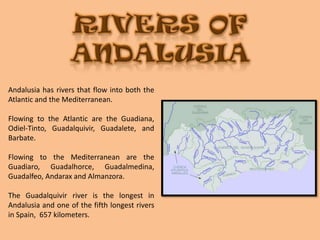 RIVERS OF ANDALUSIAAndalusia has rivers that flow into both the Atlantic and the Mediterranean. Flowing to the Atlantic are the Guadiana, Odiel-Tinto, Guadalquivir, Guadalete, and Barbate.Flowing to the Mediterranean are the  Guadiaro, Guadalhorce, Guadalmedina, Guadalfeo, Andarax and Almanzora. The Guadalquivir river is the longest in Andalusia and one of the fifth longest rivers in Spain,  657 kilometers.