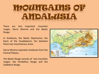 MOUNTAINS OF ANDALUSIAThere are two important mountain ranges, Sierra Morena and the Baetic Range.In Andalusia, the Baetic Depression, the basin of the Guadalquivir, lies between these two mountainous areas. Sierra Morena separates Andalusia from the Central Plateau.The Baetic Range consists of  two mountain ranges: the Penibética Range and the  Subbética Range.