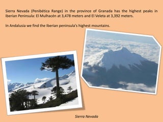 Sierra Nevada (Penibética Range) in the province of Granada has the highest peaks in Iberian Peninsula: El Mulhacén at 3,478 meters and El Veleta at 3,392 meters.In Andalusia we find the Iberian peninsula's highest mountains.Sierra Nevada