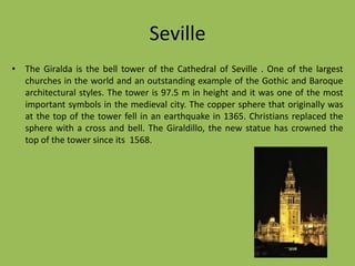 SevilleThe Giralda is the bell tower of the Cathedral of Seville. One of the largest churches in the world and an outstanding example of the Gothic and Baroque architectural styles. The tower is 97.5 m in height and it was one of the most important symbols in the medieval city. The copper sphere that originally was at the top of the tower fell in an earthquake in 1365. Christians replaced the sphere with a cross and bell. The Giraldillo, the new statue has crowned the top of the tower since its  1568.