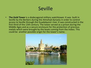 SevilleThe Gold Tower is a dodecagonal military watchtower. It was  built in Sevilleby the Berbers during the Almohad dynasty in order to control access to Seville through the Guadalquivir river. It was constructed in the first third of the 13th century. The tower served as a prison during the Middle Ages and as a secure enclosure for the protection of precious metals which were brought by the boats coming from the Indies. This could be  another possible origin for the tower's name.