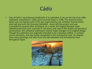 CádizOne of Cadiz's most famous landmarks is its cathedral. It sits on the site of an older cathedral, completed in 1260, which burned down in 1596. The reconstruction, which was not started until 1776, was supervised by the architectVicente Acero,who had also built the Granada Cathedral. Aceroleft the project and was succeeded by several other architects. As a result, this largely baroque-style cathedral was built over a period of 116 years, and, due to this drawn-out period of construction, the cathedral underwent several major changes to its original design. Though the cathedral was originally intended to be a baroque edifice, it contains rococo elements, and was finally completed in the neoclassical style. Its chapelshave many paintings and relics from the old cathedral and monasteries from throughout Spain.