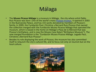 MálagaThe Museo Picasso Málaga is a museum in Málaga, the city where artist Pablo Ruiz Picasso was born .One of the world's many Picasso museus, it opened in 2003 in the Buenavista Palace, and has 155 works donated by members of Picasso's family. In 2009, the Fundación Paul, Christine y Bernard Ruiz-Picasso that owned the collection merged with the FundaciónMuseo Picasso Málaga that operated the museum, which is based in the home on Málaga's Plaza de la Merced that was Picasso's birthplace, and is now the Museo Casa Natal ("Birthplace Museum"). The new merged foundation is the "FundaciónMuseo Picasso Málaga. Legado Paul, Christine y Bernard Ruiz-Picasso" .Besides its role displaying the work of Picasso, the museum has also committed itself to relaunch the city's cultural life, and to focus not only on tourism but on the local culture.