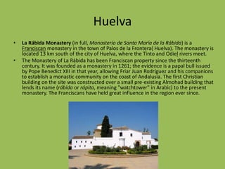 HuelvaLa Rábida Monastery (in full, Monasterio de Santa María de la Rábida) is a Franciscan monastery in the town of Palos de la Frontera( Huelva). The monastery is located 13 km south of the city of Huelva, where the Tinto and Odielrivers meet.The Monastery of La Rábida has been Franciscan property since the thirteenth century. It was founded as a monastery in 1261; the evidence is a papal bull issued by Pope Benedict XIII in that year, allowing Friar Juan Rodríguez and his companions to establish a monastic community on the coast of Andalusia. The first Christian building on the site was constructed over a small pre-existing Almohad building that lends its name (rábida or rápita, meaning "watchtower" in Arabic) to the present monastery. The Franciscans have held great influence in the region ever since.