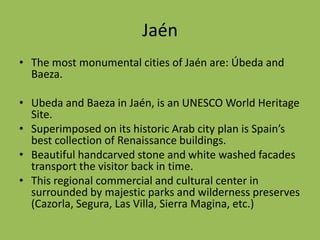 JaénThe most monumental cities of Jaén are: Úbeda and Baeza. Ubeda and Baeza in Jaén, is an UNESCO World Heritage Site.Superimposed on its historic Arab city plan is Spain’s best collection of Renaissance buildings.Beautiful handcarved stone and white washed facades transport the visitor back in time.This regional commercial and cultural center in surrounded by majestic parks and wilderness preserves (Cazorla, Segura, Las Villa, Sierra Magina, etc.) 