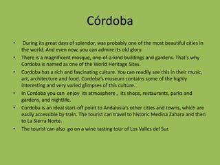 Córdoba During its great days of splendor, was probably one of the most beautiful cities in the world. And even now, you can admire its old glory. There is a magnificent mosque, one-of-a-kind buildings and gardens. That’s why Cordoba is named as one of the World Heritage Sites.Cordoba has a rich and fascinating culture. You can readily see this in their music, art, architecture and food. Cordoba’s museum contains some of the highly interesting and very varied glimpses of this culture.In Cordoba you can  enjoy  its atmosphere ,  its shops, restaurants, parks and gardens, and nightlife.Cordoba is an ideal start-off point to Andalusia’s other cities and towns, which are easily accessible by train. The tourist can travel to historic Medina Zahara and then  to La Sierra Norte. The tourist can also  go on a wine tasting tour of Los Valles del Sur.