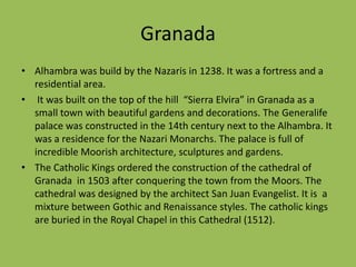 GranadaAlhambra was build by the Nazaris in 1238. It was a fortress and a  residential area. It was built on the top of the hill  “Sierra Elvira” in Granada as a small town with beautiful gardens and decorations. The Generalife palace was constructed in the 14th century next to the Alhambra. It was a residence for the Nazari Monarchs. The palace is full of incredible Moorish architecture, sculptures and gardens.The Catholic Kings ordered the construction of the cathedral of Granada  in 1503 after conquering the town from the Moors. The cathedral was designed by the architect San Juan Evangelist. It is  a mixture between Gothic and Renaissance styles. The catholic kings are buried in the Royal Chapel in this Cathedral (1512).
