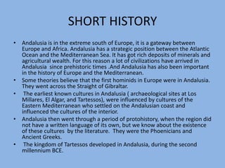 SHORT HISTORYAndalusia is in the extreme south of Europe, it is a gateway between Europe and Africa. Andalusia has a strategic position between the Atlantic Ocean and the Mediterranean Sea. It has got rich deposits of minerals and agricultural wealth. For this reason a lot of civilizations have arrived in Andalusia  since prehistoric times .And Andalusia has also been important in the history of Europe and the Mediterranean.Some theories believe that the first hominids in Europe were in Andalusia. They went across the Straight of Gibraltar. The earliest known cultures in Andalusia ( archaeological sites at Los Millares, El Algar, and Tartessos), were influenced by cultures of the Eastern Mediterranean who settled on the Andalusian coast and influenced the cultures of the interior. Andalusia then went through a period of protohistory, when the region did not have a written language of its own, but we know about the existence of these cultures  by the literature.  They were the Phoenicians and Ancient Greeks. The kingdom of Tartessos developed in Andalusia, during the second millennium BCE.