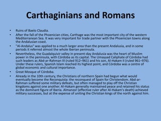 Carthaginians and RomansRuins of Baelo Claudia.After the fall of the Phoenician cities, Carthage was the most important city of the western Mediterranean Sea. It was very important for trade partner with the Phoenician towns along the Andalusian coast."Al-Andalus" was applied to a much larger area than the present Andalusia, and in some periods it referred almost the whole Iberian peninsula.Nevertheless, the Guadalquivir valley in present-day Andalusia was the heart of Muslim power in the peninsula, with Córdoba as its capital. The Umayyad Caliphate of Córdoba had such leaders as Abd-ar-Rahman III (ruled 912–961) and his son, Al-Hakam II (ruled 961–976). Under these rulers, Spanish Islam reached its highest point, and Córdoba was a centre of global economic and cultural importance.Great Mosque of Córdoba.Already in the 10th century, the Christians of northern Spain had begun what would eventually become the Reconquista: the reconquest of Spain for Christendom. Abd-ar-Rahman suffered some military defeats, but often managed to play off the Christian kingdoms against one another. Al-Hakam generally maintained peace and retained his status as the dominant figure of Iberia. Almanzor (effective ruler after Al-Hakam's death) achieved military successes, but at the expense of uniting the Christian kings of the north against him.