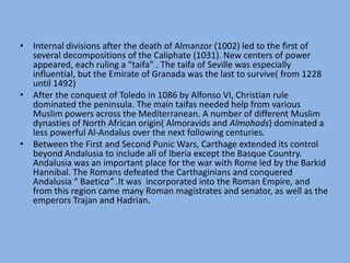 Internal divisions after the death of Almanzor (1002) led to the first of several decompositions of the Caliphate (1031). New centers of power appeared, each ruling a “taifa” . The taifa of Seville was especially influential, but the Emirate of Granada was the last to survive( from 1228 until 1492)After the conquest of Toledo in 1086 by Alfonso VI, Christian rule dominated the peninsula. The main taifas needed help from various Muslim powers across the Mediterranean. A number of different Muslim dynasties of North African origin( Almoravids and Almohads) dominated a less powerful Al-Andalus over the next following centuries.Between the First and Second Punic Wars, Carthage extended its control beyond Andalusia to include all of Iberia except the Basque Country. Andalusia was an important place for the war with Rome led by the Barkid Hannibal. The Romans defeated the Carthaginians and conquered Andalusia “ Baetica” .It was  incorporated into the Roman Empire, and from this region came many Roman magistrates and senator, as well as the emperors Trajan and Hadrian.