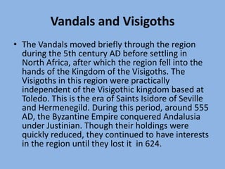 Vandals and VisigothsThe Vandals moved briefly through the region during the 5th century AD before settling in North Africa, after which the region fell into the hands of the Kingdom of the Visigoths. The Visigoths in this region were practically independent of the Visigothic kingdom based at Toledo. This is the era of Saints Isidore of Seville and Hermenegild. During this period, around 555 AD, the Byzantine Empire conquered Andalusia under Justinian. Though their holdings were quickly reduced, they continued to have interests in the region until they lost it  in 624.
