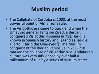 Muslim periodThe Caliphate of Córdoba c. 1000, at the most powerful point of Almanzor's rule.The Visigothic era came to quick end when the Umayyad general Tariq ibnZiyad, a Berber, conquered Visigothic Hispania in 711. Tariq is known in Spanish history and legend as Tariq el Tuerto ("Tariq the One-eyed"). The Muslim conquest of the Iberian Peninsula in 711–718 marked the collapse of Visigothic rule. Andalusian culture was very influenced by over half a millennium of rule by a series of Muslim states. 