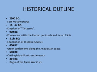 HISTORICAL OUTLINE2500 BC:- Firstmetalworking.11. - 6. BC:- Kingdomof "Tartessos".900 BC:- Phoenician settle the Iberian peninsula and found Cádiz.8. Jh.BC:- Foundationof Hispalis (Seville).600 BC:- Greek settlements along the Andalusian coast.500 BC:- Carthaginian(Punic) settlements264 BC:Begin of the Punic War (1st).HISTORICAL OUTLINE218 BC:Begin of the Punic War (2nd).216 BC :Hispalis is destructed by the Romans.205 BC:Scipio founds Italica.19 BC:Foundation of the "Baetica" province.98 – 117:Trajan: Roman emperor, the first to be born outside Italy.117 – 138:Hadrian, Trajan's nephew and successor as Roman emperor.3rd C:Growing influence of the Christian religion.