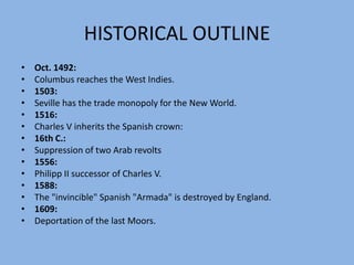 HISTORICAL OUTLINE1621:Philipp IV accesses the throne.1641:Revolts in the big Andalusian cities.1649:Seville loses half of its population by the pest desease.1680:Cádiz obtains the trade monopoly from Seville. 1701-15:SpanishWar of Succession.1704:Gibraltar becomes British.1788:Cádiz loses the monopoly for the trade with the New World.
