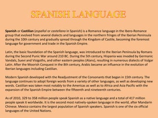 ANDALUSIAN DIALECTIn Andalusia we speak Spanish.TheAndalusian variety of Spanish (also called andaluz/andalú) is spoken in Andalusia, Ceuta, Melilla, Gibraltar and parts of southern Extremadura. Andalusian has a number of distinguishing phonological, morphological, syntactic and lexical features. It is perhaps the most distinct of the southern variants of peninsular Spanish, differing in many respects from northern varieties as well as from Standard Spanish. Many words of Mozarabic, Romani and Old Castilian origin occur in Andalusian which are not found in other dialects in Spain. There are also many words of Andalusi Arabic origin that have become archaisms , together with multitude of sayings. Due to the large population of Andalusia, the Andalusian dialect is the second most spoken dialect in Spain, after the transitional variants between Castilian and Andalusian (for example the one from Madrid). Because of the massive emigration from Andalusia to the Spanish colonies in the Americas and elsewhere, many American Spanish dialects share some fundamental characteristics with Andalusian Spanish.Andalusian is the language of Flamenco music. Unfortunately, the Andalusian accent is often the mark of comic characters because of its particular accent.