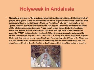 TheRocioThe Rocio Pilgrimage is the most famous in the region. 1 million people go to celebrate The Rocio Pilgrimage.This is a tradition that began in the 15th century when a hunter from the village of Villamanrique discovered a statue of the Virgin Mary in a tree trunk near the Doñana Park. Devotion to this particular version of the Virgin was initially a local affair. It became more and more important; there are a lot of tourists who come from a broad and different places in Spain. People pay tribute to  El Roció Virgin .It is brought out for display and veneration just for the occasion.To reach the village of El  Rocio, pilgrims must go across part of the Doñana Park, which is a protected natural area. There are people working to keep both participants and Doñana safe every year.The climax of the festival is the weekend before Pentecost Monday (12 May 2008, 1 June 2009, 24 May 2010). In the early hours of this Monday the Virgin is brought out of the church. People stay  in El Rocío for the weekend and they have a good time dancing, drinking, eating but also praying and singing to the Virgin.