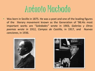  In Platero y Yo (1914), his most important book, Juan Ramón pictures daily life in his native land. The book can be defined as prose poetry and it is full of references to Andalusian way of life. Platero is a donkey which really existed, the animal is still buried in the place described by the poet at the end of the book.Antonio MachadoWas born in Seville in 1875. He was a poet and one of the leading figures of the  literary movement known as the Generation of '98.His most important works are “Soledades” wrote in 1903, Galerías y Otrospoemas wrote in 1912, Campos de Castilla, in 1917, and  Nuevascanciones, in 1936.