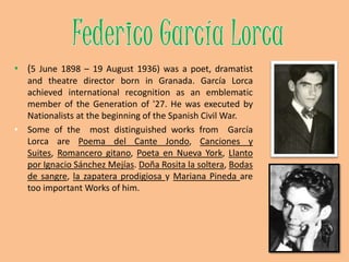 Federico GarcíaLorca(5 June 1898 – 19 August 1936) was a poet, dramatist and theatre director born in Granada. García Lorca achieved international recognition as an emblematic member of the Generation of '27. He was executed by Nationalists at the beginning of the Spanish Civil War.Some of themostdistinguishedworksfrom  García Lorca are Poema del Cante Jondo, Canciones y Suites, Romancero gitano, Poeta en Nueva York, Llanto por Ignacio Sánchez Mejías. Doña Rosita la soltera, Bodas de sangre, la zapatera prodigiosa y Mariana Pineda are tooimportant Works of him.