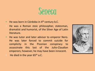 SenecaHe was born in Córdoba in 4th century b.C.He was a Romanstoicphilosopher, statesman, dramatist and humorist, of the Silver Age of Latin literature.He was tutor and later advisor to emperor Nero. He was later forced to commit suicide for complicity in the Pisonian conspiracy to assassinate this last of the Julio-Claudian emperors; however, he may have been innocent.He died in the year 65tha.C.
