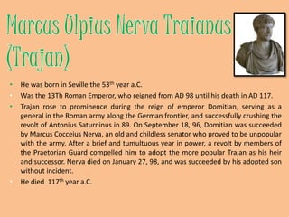 Marcus UlpiusNervaTraianus (Trajan)He was born in Seville the 53th year a.C.Was the 13Th Roman Emperor, who reigned from AD 98 until his death in AD 117.Trajan rose to prominence during the reign of emperor Domitian, serving as a general in the Roman army along the German frontier, and successfully crushing the revolt of Antonius Saturninus in 89. On September 18, 96, Domitian was succeeded by Marcus CocceiusNerva, an old and childless senator who proved to be unpopular with the army. After a brief and tumultuous year in power, a revolt by members of the Praetorian Guardcompelled him to adopt the more popular Trajan as his heir and successor. Nerva died on January 27, 98, and was succeeded by his adopted son without incident.He died  117th year a.C.